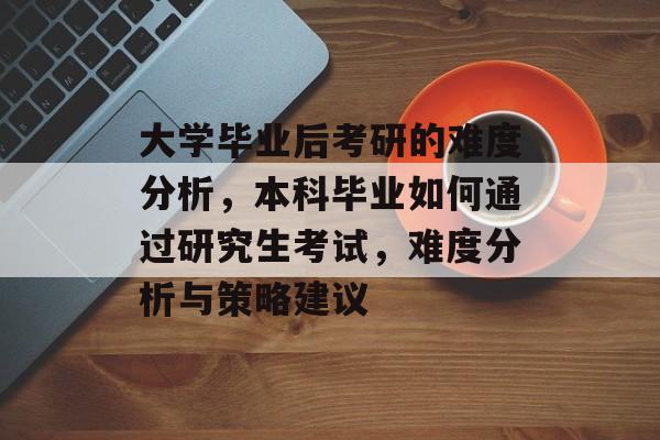 大学毕业后考研的难度分析,本科毕业如何通过研究生考试,难度分析与策略建议 大学毕业后考研的难度分析,本科毕业如何通过研究生考试,难度分析与策略建议