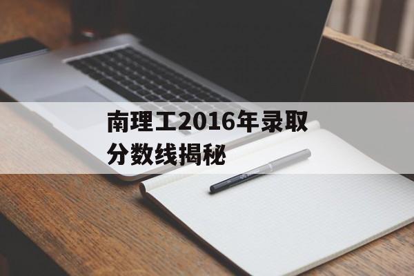 南理工2016年录取分数线揭秘 南理工2016年录取分数线揭秘