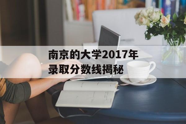 南京的大学2017年录取分数线揭秘 南京的大学2017年录取分数线揭秘