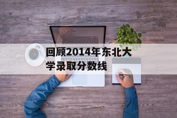 回顾2014年东北大学录取分数线 回顾2014年东北大学录取分数线