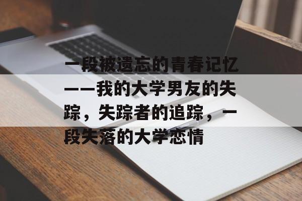 一段被遗忘的青春记忆——我的大学男友的失踪,失踪者的追踪,一段失落的大学恋情 一段被遗忘的青春记忆——我的大学男友的失踪,失踪者的追踪,一段失落的大学恋情