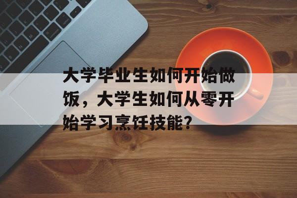 大学毕业生如何开始做饭,大学生如何从零开始学习烹饪技能? 大学毕业生如何开始做饭,大学生如何从零开始学习烹饪技能?