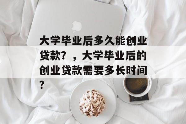 大学毕业后多久能创业贷款?,大学毕业后的创业贷款需要多长时间? 大学毕业后多久能创业贷款?,大学毕业后的创业贷款需要多长时间?