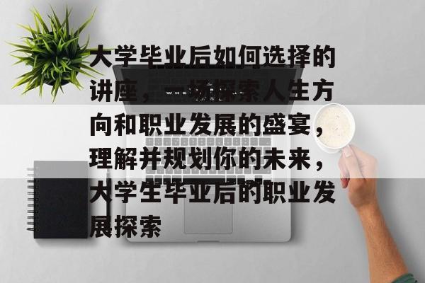 大学毕业后如何选择的讲座，一场探索人生方向和职业发展的盛宴，理解并规划你的未来，大学生毕业后的职业发展探索