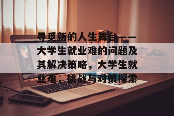 寻觅新的人生舞台——大学生就业难的问题及其解决策略，大学生就业难，挑战与对策探索