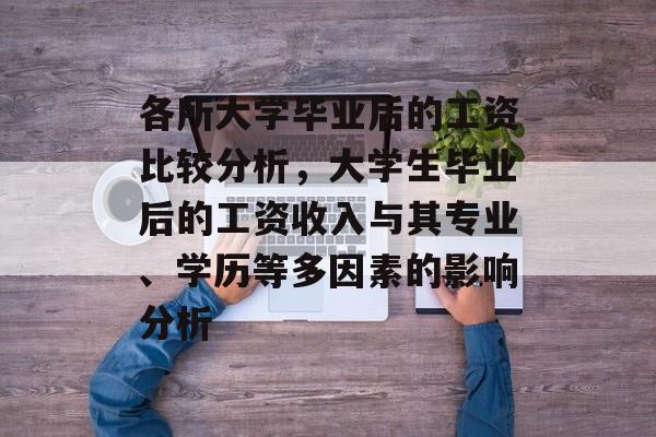 各所大学毕业后的工资比较分析，大学生毕业后的工资收入与其专业、学历等多因素的影响分析