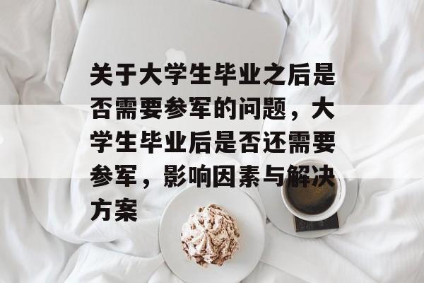 关于大学生毕业之后是否需要参军的问题,大学生毕业后是否还需要参军,影响因素与解决方案 关于大学生毕业之后是否需要参军的问题,大学生毕业后是否还需要参军,影响因素与解决方案