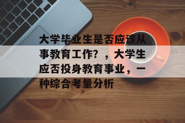 大学毕业生是否应该从事教育工作?,大学生应否投身教育事业,一种综合考量分析 大学毕业生是否应该从事教育工作?,大学生应否投身教育事业,一种综合考量分析
