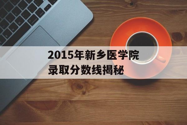 2015年新乡医学院录取分数线揭秘 2015年新乡医学院录取分数线揭秘
