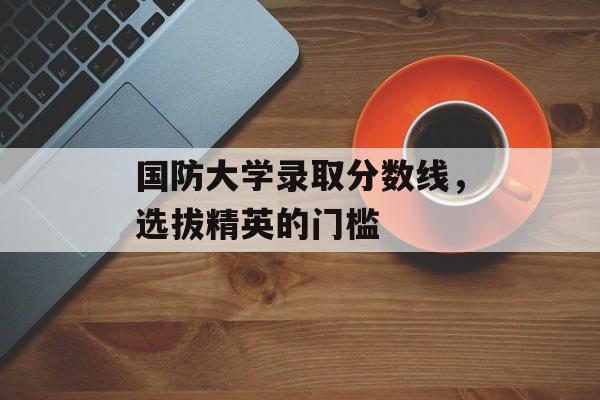 国防大学录取分数线,选拔精英的门槛 国防大学录取分数线,选拔精英的门槛