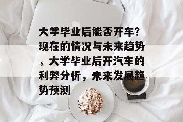 大学毕业后能否开车?现在的情况与未来趋势,大学毕业后开汽车的利弊分析,未来发展趋势预测 大学毕业后能否开车?现在的情况与未来趋势,大学毕业后开汽车的利弊分析,未来发展趋势预测