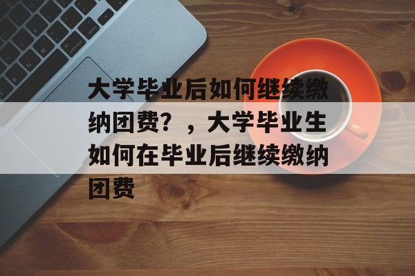大学毕业后如何继续缴纳团费？，大学毕业生如何在毕业后继续缴纳团费