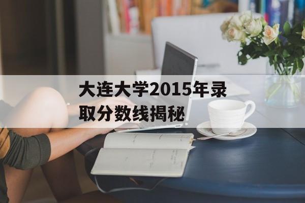 大连大学2015年录取分数线揭秘 大连大学2015年录取分数线揭秘