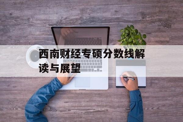 西南财经专硕分数线解读与展望 西南财经专硕分数线解读与展望