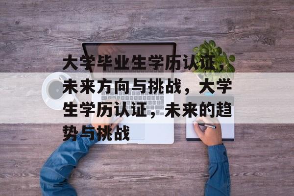 大学毕业生学历认证,未来方向与挑战,大学生学历认证,未来的趋势与挑战 大学毕业生学历认证,未来方向与挑战,大学生学历认证,未来的趋势与挑战