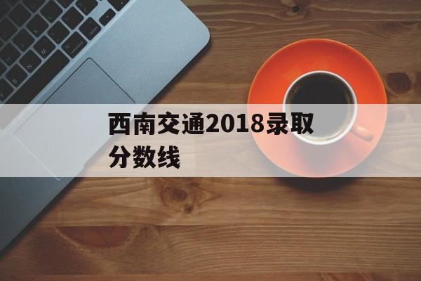 西南交通2018录取分数线 西南交通2018录取分数线