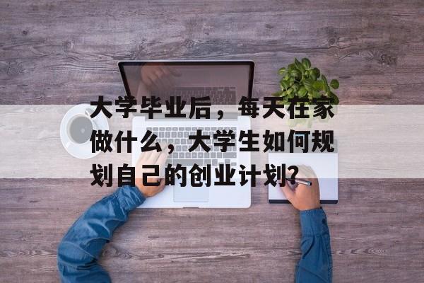 大学毕业后,每天在家做什么,大学生如何规划自己的创业计划? 大学毕业后,每天在家做什么,大学生如何规划自己的创业计划?