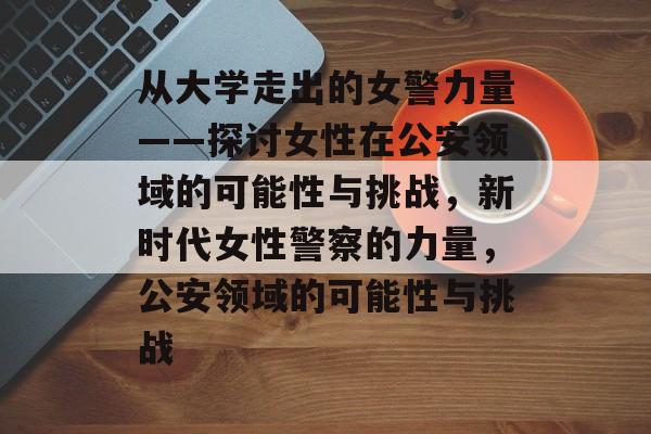 从大学走出的女警力量——探讨女性在公安领域的可能性与挑战,新时代女性警察的力量,公安领域的可能性与挑战 从大学走出的女警力量——探讨女性在公安领域的可能性与挑战,新时代女性警察的力量,公安领域的可能性与挑战