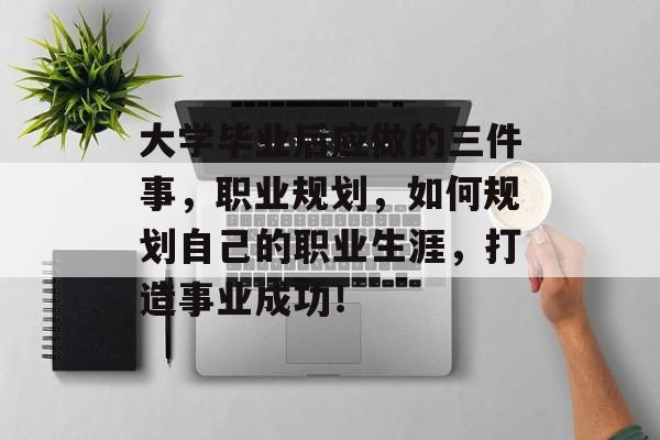 大学毕业后应做的三件事，职业规划，如何规划自己的职业生涯，打造事业成功！