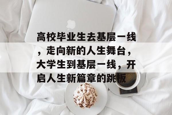 高校毕业生去基层一线，走向新的人生舞台，大学生到基层一线，开启人生新篇章的跳板