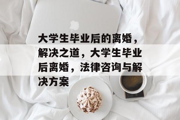 大学生毕业后的离婚,解决之道,大学生毕业后离婚,法律咨询与解决方案 大学生毕业后的离婚,解决之道,大学生毕业后离婚,法律咨询与解决方案