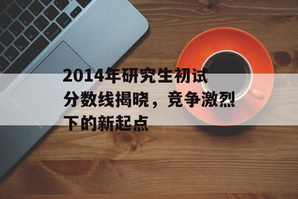 2014年研究生初试分数线揭晓,竞争激烈下的新起点 2014年研究生初试分数线揭晓,竞争激烈下的新起点