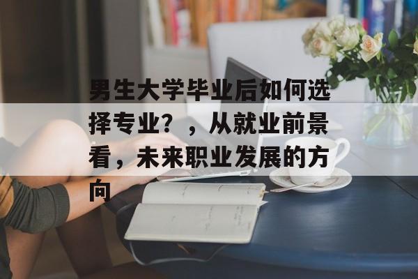 男生大学毕业后如何选择专业？，从就业前景看，未来职业发展的方向