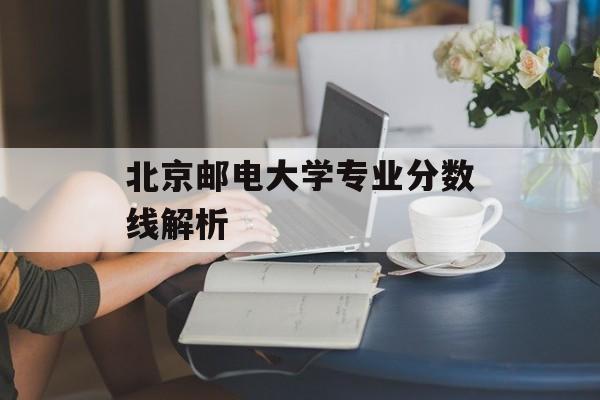 北京邮电大学专业分数线解析 北京邮电大学专业分数线解析