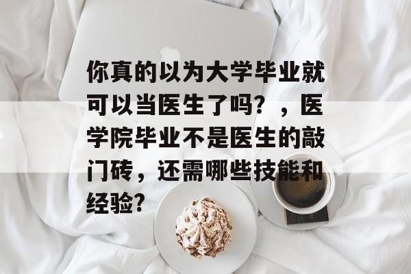 你真的以为大学毕业就可以当医生了吗？，医学院毕业不是医生的敲门砖，还需哪些技能和经验?
