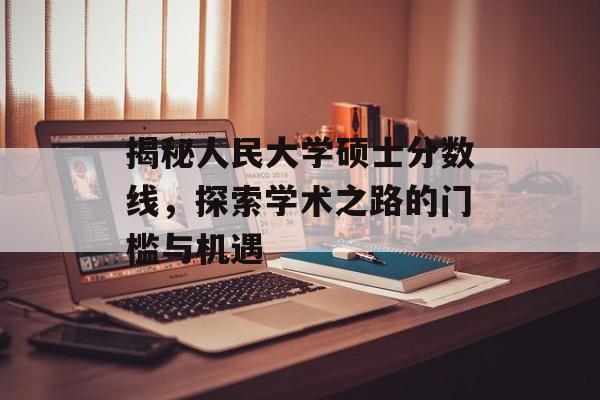 揭秘人民大学硕士分数线,探索学术之路的门槛与机遇 揭秘人民大学硕士分数线,探索学术之路的门槛与机遇