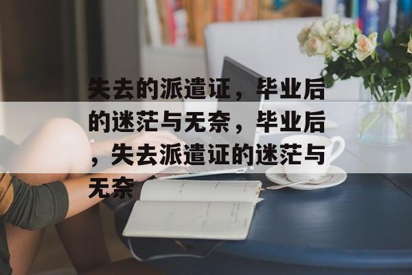 失去的派遣证,毕业后的迷茫与无奈,毕业后,失去派遣证的迷茫与无奈 失去的派遣证,毕业后的迷茫与无奈,毕业后,失去派遣证的迷茫与无奈