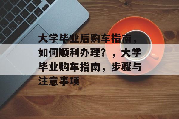 大学毕业后购车指南，如何顺利办理？，大学毕业购车指南，步骤与注意事项