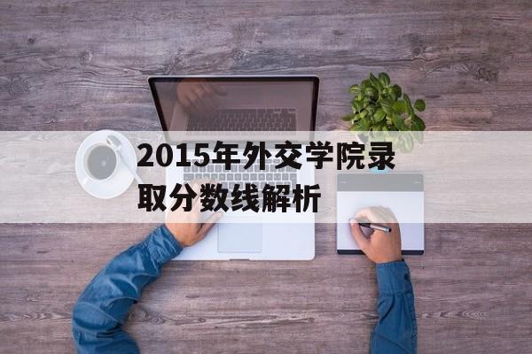 2015年外交学院录取分数线解析 2015年外交学院录取分数线解析