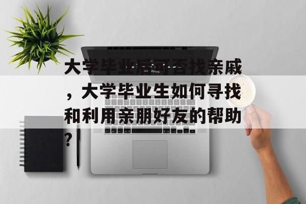 大学毕业后可否找亲戚,大学毕业生如何寻找和利用亲朋好友的帮助? 大学毕业后可否找亲戚,大学毕业生如何寻找和利用亲朋好友的帮助?