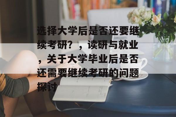 选择大学后是否还要继续考研？，读研与就业，关于大学毕业后是否还需要继续考研的问题探讨