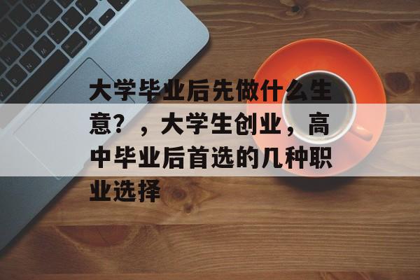 大学毕业后先做什么生意?,大学生创业,高中毕业后首选的几种职业选择 大学毕业后先做什么生意?,大学生创业,高中毕业后首选的几种职业选择