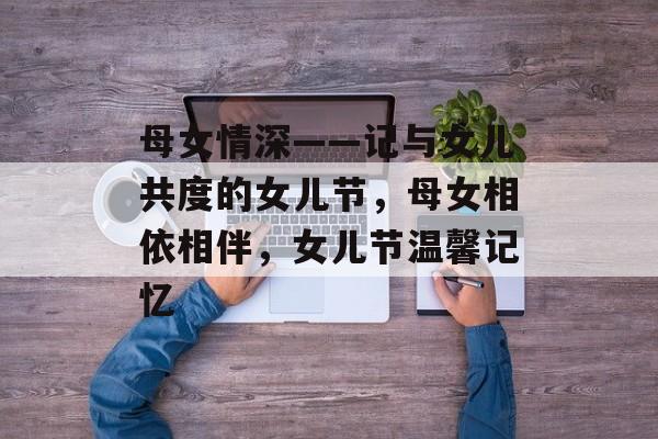 母女情深——记与女儿共度的女儿节,母女相依相伴,女儿节温馨记忆 母女情深——记与女儿共度的女儿节,母女相依相伴,女儿节温馨记忆