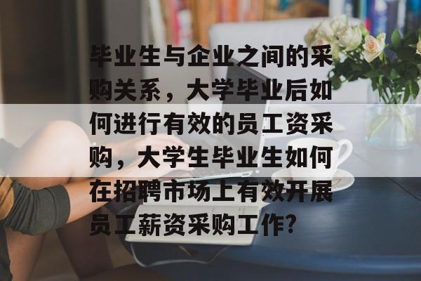 毕业生与企业之间的采购关系，大学毕业后如何进行有效的员工资采购，大学生毕业生如何在招聘市场上有效开展员工薪资采购工作?