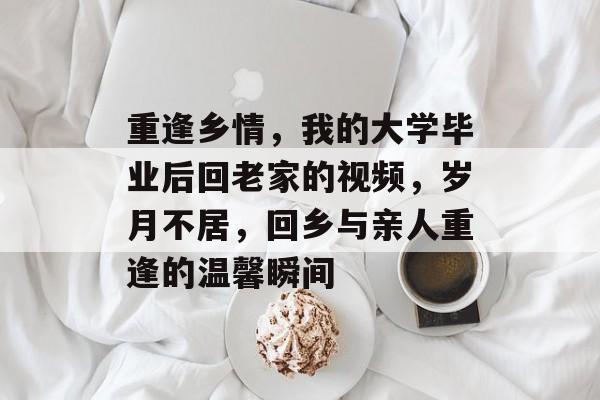 重逢乡情，我的大学毕业后回老家的视频，岁月不居，回乡与亲人重逢的温馨瞬间