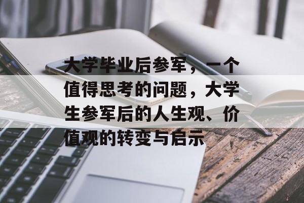 大学毕业后参军,一个值得思考的问题,大学生参军后的人生观、价值观的转变与启示 大学毕业后参军,一个值得思考的问题,大学生参军后的人生观、价值观的转变与启示
