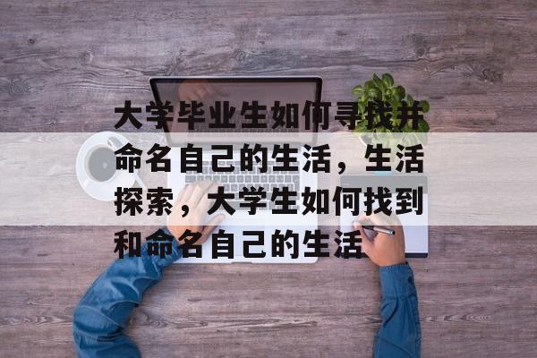 大学毕业生如何寻找并命名自己的生活,生活探索,大学生如何找到和命名自己的生活 大学毕业生如何寻找并命名自己的生活,生活探索,大学生如何找到和命名自己的生活