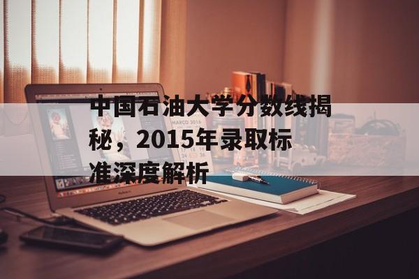 中国石油大学分数线揭秘,2015年录取标准深度解析 中国石油大学分数线揭秘,2015年录取标准深度解析