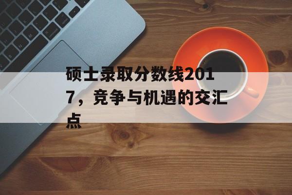 硕士录取分数线2017，竞争与机遇的交汇点