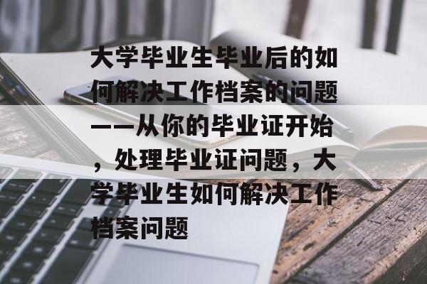 大学毕业生毕业后的如何解决工作档案的问题——从你的毕业证开始,处理毕业证问题,大学毕业生如何解决工作档案问题 大学毕业生毕业后的如何解决工作档案的问题——从你的毕业证开始,处理毕业证问题,大学毕业生如何解决工作档案问题