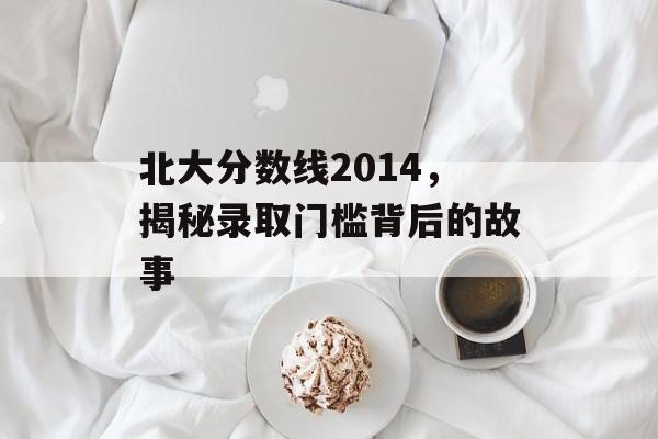 北大分数线2014,揭秘录取门槛背后的故事 北大分数线2014,揭秘录取门槛背后的故事