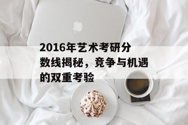 2016年艺术考研分数线揭秘，竞争与机遇的双重考验