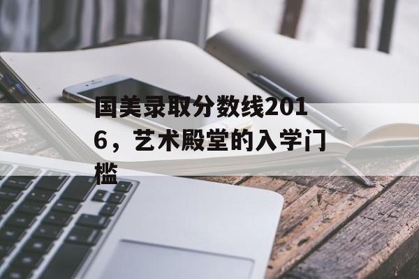 国美录取分数线2016,艺术殿堂的入学门槛 国美录取分数线2016,艺术殿堂的入学门槛