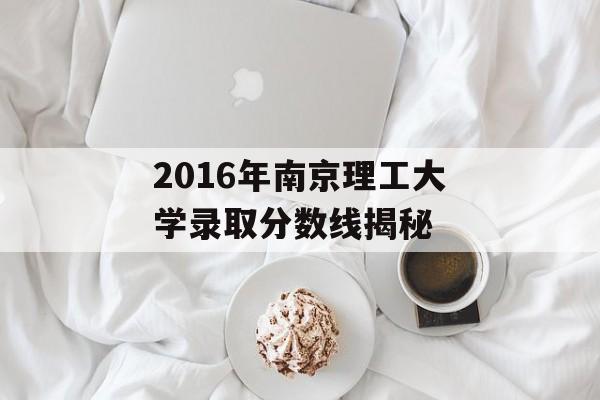 2016年南京理工大学录取分数线揭秘 2016年南京理工大学录取分数线揭秘