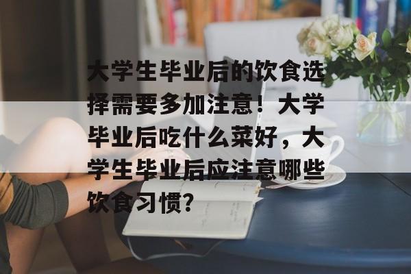 大学生毕业后的饮食选择需要多加注意!大学毕业后吃什么菜好,大学生毕业后应注意哪些饮食习惯? 大学生毕业后的饮食选择需要多加注意!大学毕业后吃什么菜好,大学生毕业后应注意哪些饮食习惯?