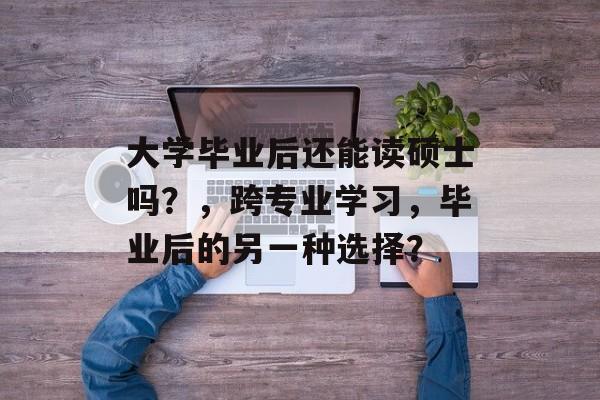 大学毕业后还能读硕士吗？，跨专业学习，毕业后的另一种选择？